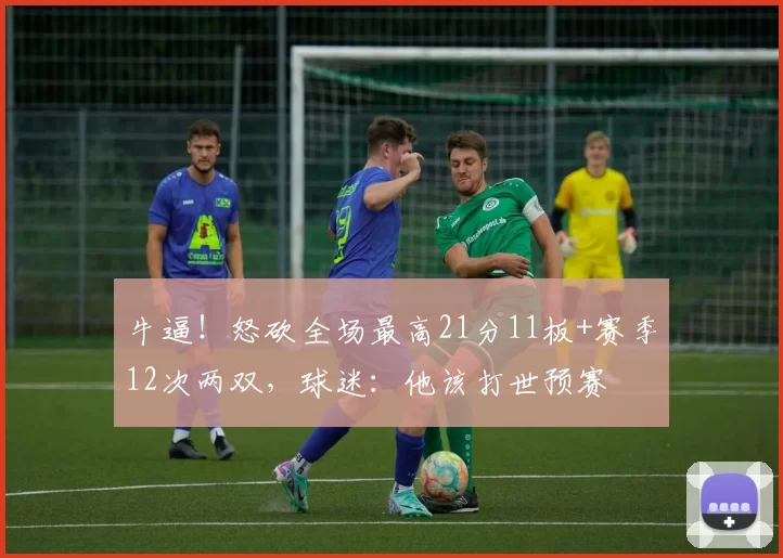 牛逼！怒砍全场最高21分11板+赛季12次两双，球迷：他该打世预赛