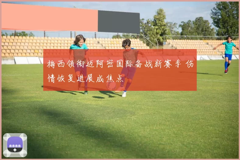 梅西领衔迈阿密国际备战新赛季 伤情恢复进展成焦点