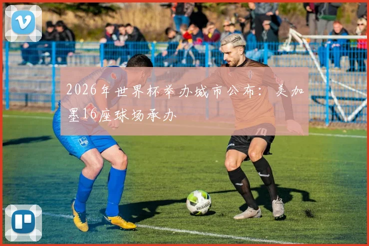 2026年世界杯举办城市公布:美加墨16座球场承办