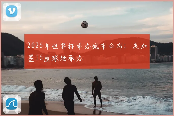 2026年世界杯举办城市公布:美加墨16座球场承办
