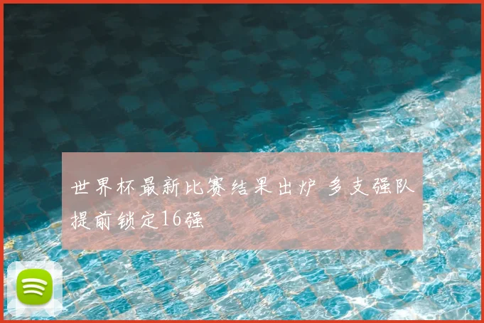 世界杯最新比赛结果出炉 多支强队提前锁定16强