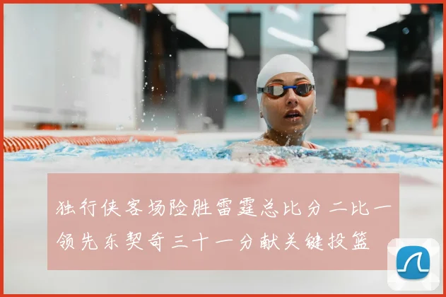 独行侠客场险胜雷霆总比分二比一领先东契奇三十一分献关键投篮